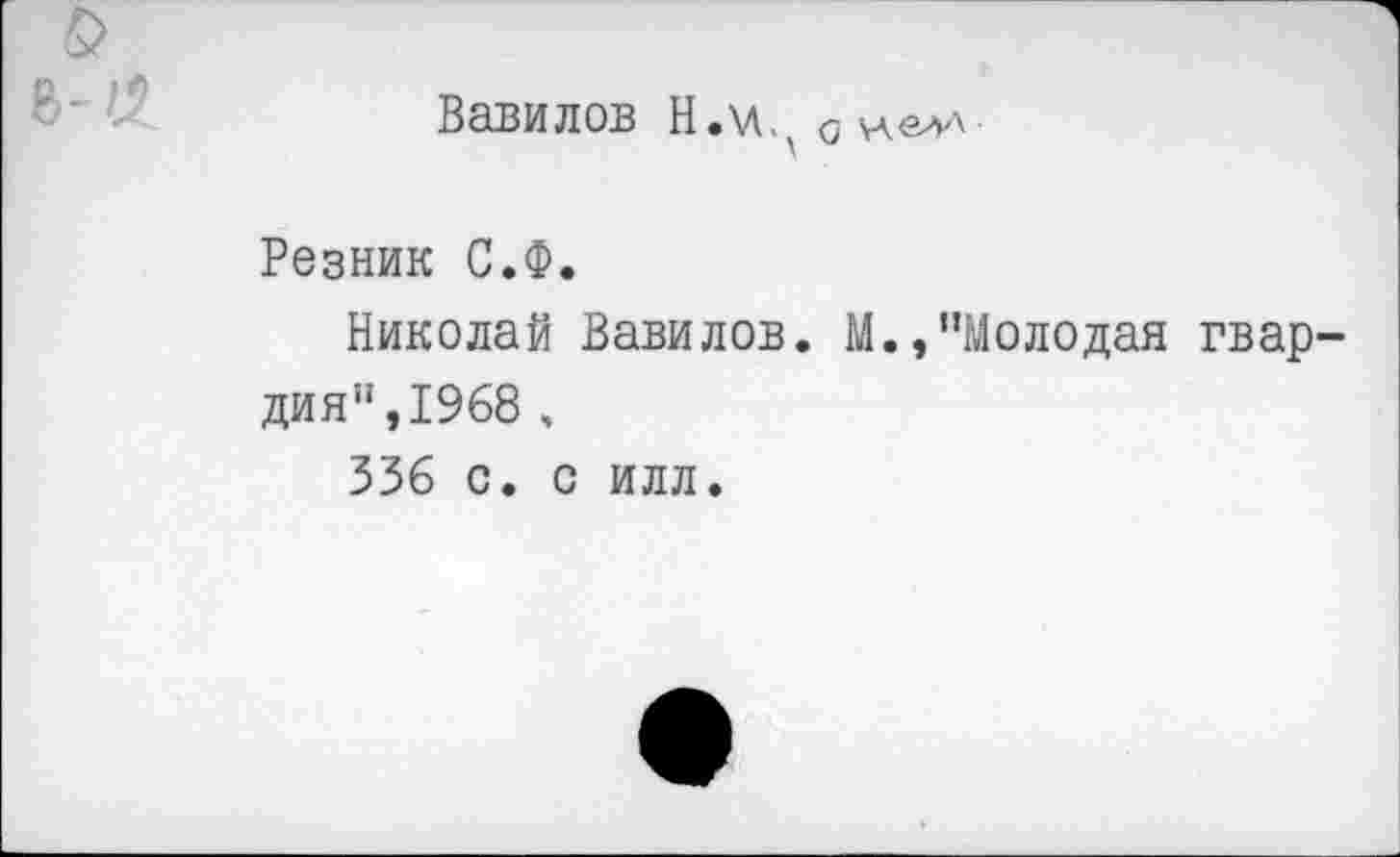 ﻿
Вавилов Н.\лЛ о
Резник С.Ф.
Николай Вавилов. М.,"Молодая гвардия", 1968 ,
336 с. с илл.